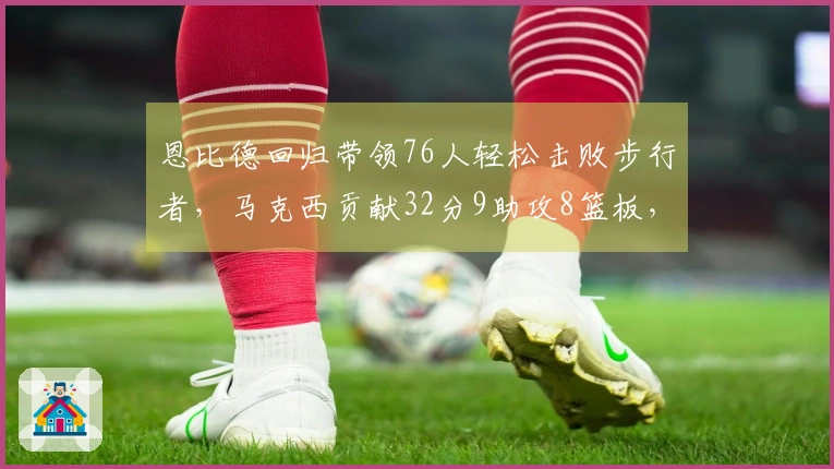 恩比德回归带领76人轻松击败步行者，马克西贡献32分9助攻8篮板，探花23分助阵