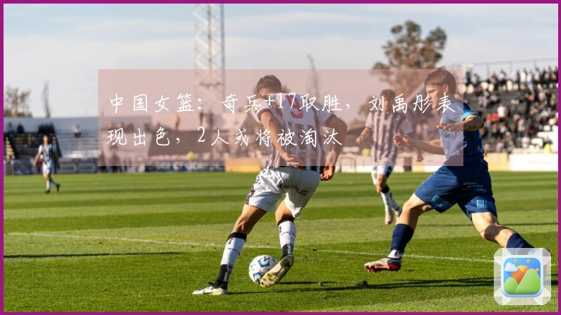 中国女篮：奇兵+17取胜，刘禹彤表现出色，2人或将被淘汰