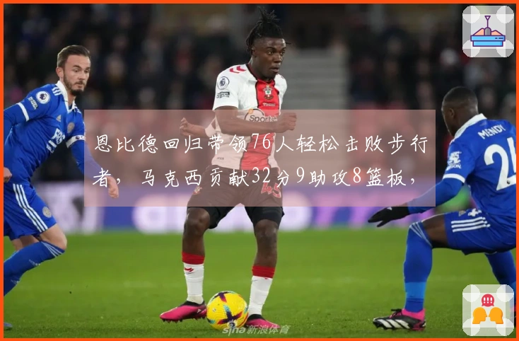 恩比德回归带领76人轻松击败步行者，马克西贡献32分9助攻8篮板，探花23分助阵