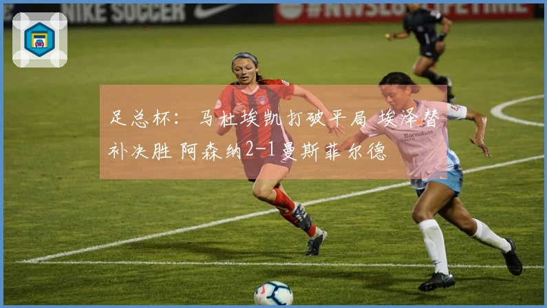 足总杯：马杜埃凯打破平局 埃泽替补决胜 阿森纳2-1曼斯菲尔德