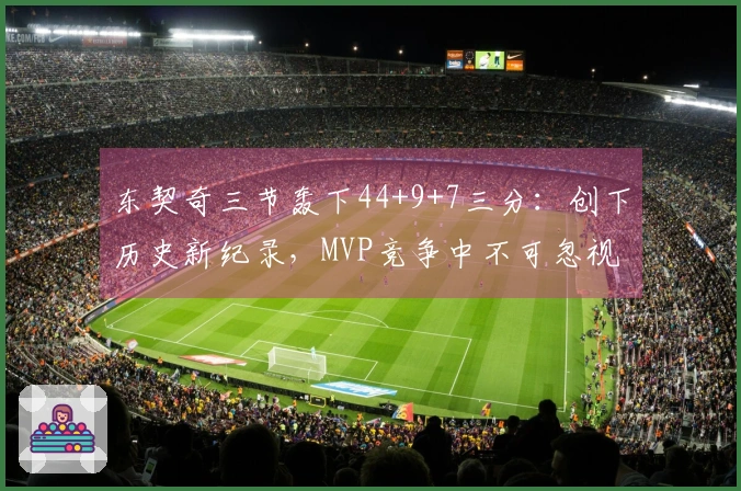 东契奇三节轰下44+9+7三分：创下历史新纪录，MVP竞争中不可忽视