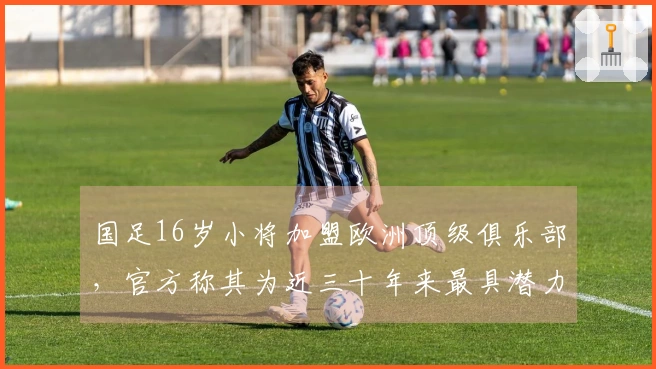 国足16岁小将加盟欧洲顶级俱乐部，官方称其为近三十年来最具潜力的球员