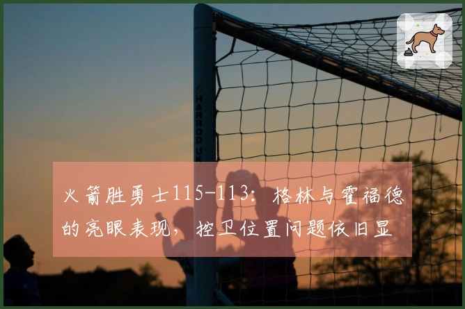 火箭胜勇士115-113：格林与霍福德的亮眼表现，控卫位置问题依旧显著