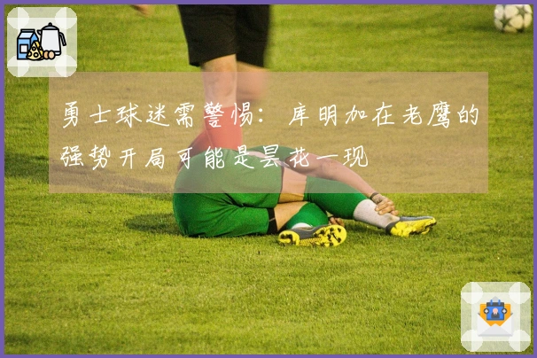 勇士球迷需警惕：库明加在老鹰的强势开局可能是昙花一现