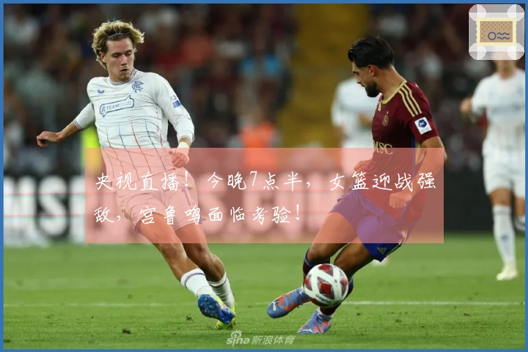 央视直播！今晚7点半，女篮迎战强敌，宫鲁鸣面临考验！