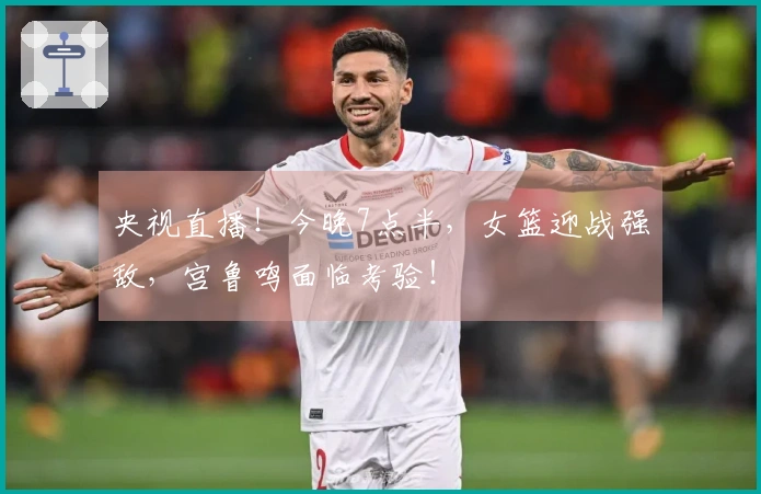 央视直播！今晚7点半，女篮迎战强敌，宫鲁鸣面临考验！