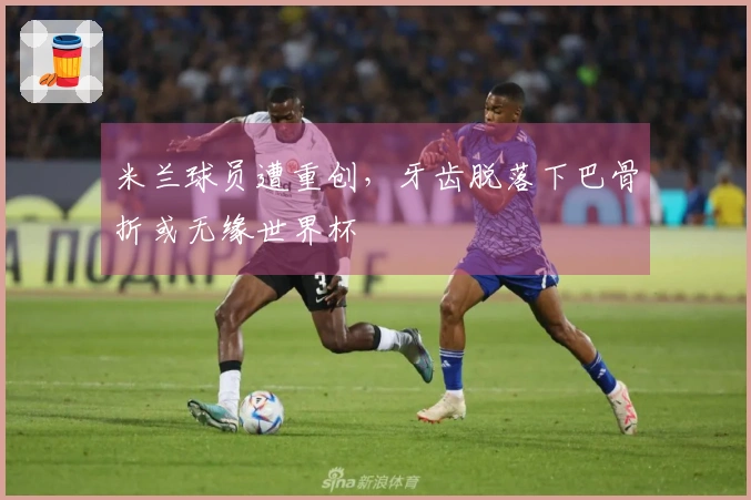 米兰球员遭重创，牙齿脱落下巴骨折或无缘世界杯