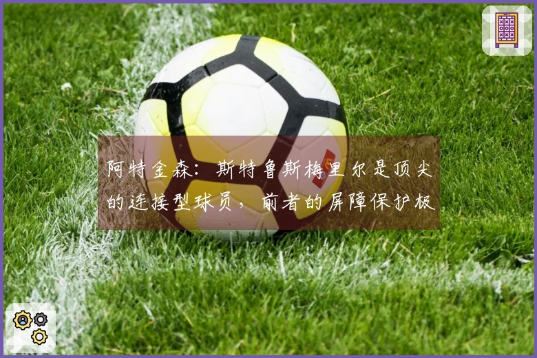 阿特金森：斯特鲁斯梅里尔是顶尖的连接型球员，前者的屏障保护极佳