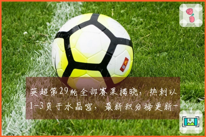 英超第29轮全部赛果揭晓，热刺以1-3负于水晶宫，最新积分榜更新--